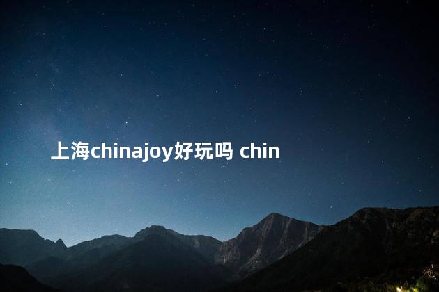 上海chinajoy好玩吗 chinajoy值得去吗